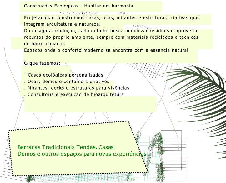 Barracas Tradicionais Tendas, Casas Domos e outros espaços para novas experiências Construcões Ecologicas - Habitar em harmonia Projetamos e construímos casas, ocas, mirantes e estruturas criativas que integram arquitetura e natureza. Do design a produção, cada detalhe busca minimizar resíduos e aproveitar recursos do proprio ambiente, sempre com materiais reciclados e tecnicas de baixo impacto. Espacos onde o conforto moderno se encontra com a essencia natural.  O que fazemos: · Casas ecológicas personalizadas . Ocas, domos e containers criativos . Mirantes, decks e estruturas para vivências . Consultoria e execucao de bioarquitetura